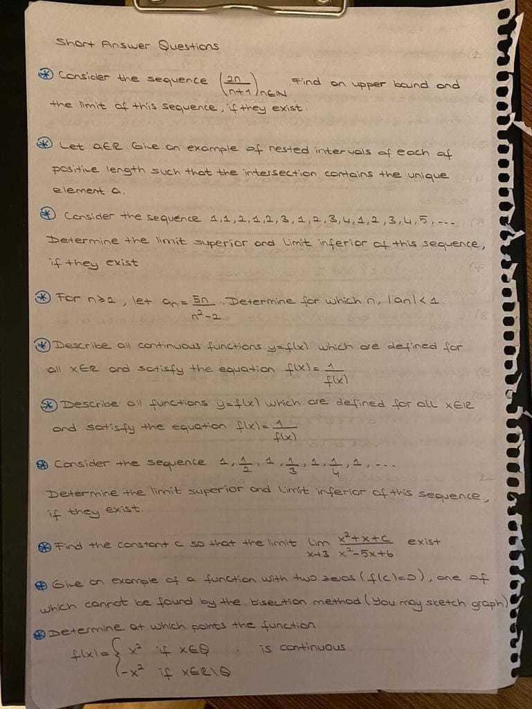 Short Answer Questions
A Consicler the sequence
20
Find on upper baund ond
n+1nEIN
the limit af this sequence, if they exist
* Let aER GiLe on example of nested intervals of each af
positice length such that the intessection contains the unique
element a.
Consider the sequence ,1,2,1,2,3, 4,2,3,4,4,2,3,4,5,-.. (
Determine the limit superior ord Limit inferior of this sequence,
if they exist
O for n>a, let an= 50 Determine for which n, lanl<4
* Describe al continuus functions y-flx) which are defined for
all xER and satisfy the equation flxl= 1
Describe all functions y-flxl which are defined for all XEIR
ond satisfy the equation flxl=1
O Consider the sequence 1,
1.
Determine the limit superior ond Cimit inferior of this sequence
if they exist.
O Find the constont C so that the limit Lim x+x+ C exist
X43 x-5x+b
O Give on exemple of a function with two zeas(ficle0),
icn cannot be fourd by the bisection method (You may stetch oraph
one of
Determine at which points the function
is continuous
わxl=} x ×E9
if XERIO
