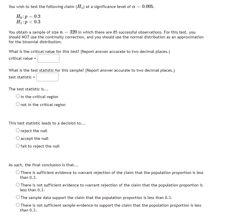 You wish to test the following claim (H1) at a significance level of a =
0.005.
Но:р — 0.3
Н:р< 0.3
You obtain a sample of size n = 320 in which there are 85 successful observations. For this test, you
should NOT use the continuity correction, and you should use the normal distribution as an approximation
for the binomial distribution.
What is the critical value for this test? (Report answer accurate to two decimal places.)
critical value =
What is the test statistic for this sample? (Report answer accurate to two decimal places.)
test statistic =
The test statistic is...
O in the critical region
O not in the critical region
This test statistic leads to a decision to...
Oreject the null
O accept the null
O fail to reject the null
As such, the final conclusion is that...
O There is sufficient evidence to warrant rejection of the claim that the population proportion is less
than 0.3.
O There is not sufficient evidence to warrant rejection of the claim that the population proportion is
less than 0.3.
O The sample data support the claim that the population proportion is less than 0.3.
O There is not sufficient sample evidence to support the claim that the population proportion is less
than 0.3.
