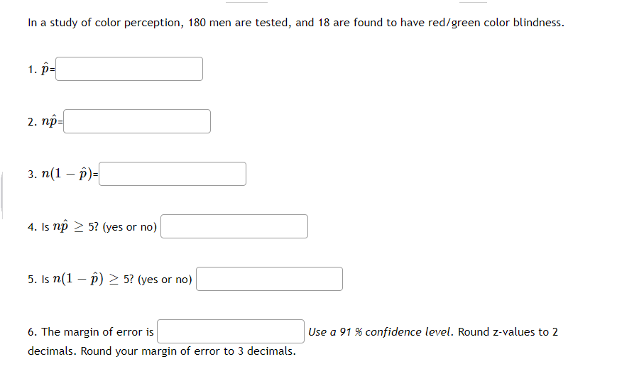 In a study of color perception, 180 men are tested, and 18 are found to have red/green color blindness.
1. р-
2. пр-
3. п (1 — р)-
4. Is np 2 5? (yes or no)
5. Is n(1 – p) > 5? (yes or no)
6. The margin of error is
Use a 91 % confidence level. Round z-values to 2
decimals. Round your margin of error to 3 decimals.
