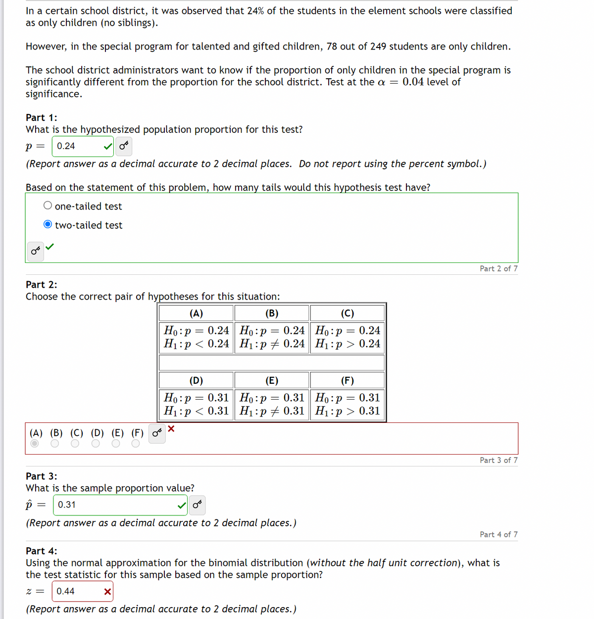 **Introduction:**

In a certain school district, it was observed that 24% of the students in elementary schools were classified as only children (no siblings). However, in a special program for talented and gifted children, 78 out of 249 students are only children. The school district administrators want to know if the proportion of only children in the special program is significantly different from the proportion for the school district. This is tested at the \(\alpha = 0.04\) level of significance.

**Part 1:**
- **Hypothesized Population Proportion:**
  \[ p = 0.24 \]
  (Report answer as a decimal accurate to 2 decimal places. Do not report using the percent symbol.)

- **Type of Hypothesis Test:**
  Based on the statement of the problem, the hypothesis test has:
  - Two-tailed test (selected).

**Part 2:**
- **Hypotheses:**
  Choose the correct pair of hypotheses for this situation:
  - \((B)\) \( H_0 : p = 0.24 \)
  - \( H_1 : p \neq 0.24 \)
  (Selected option).

**Part 3:**
- **Sample Proportion Value:**
  \[ \hat{p} = 0.31 \]
  (Report answer as a decimal accurate to 2 decimal places.)

**Part 4:**
- **Test Statistic:**
  Using the normal approximation for the binomial distribution (without the half unit correction), calculate the test statistic for this sample based on the sample proportion:
  \[ z = 1.80 \]
  (Correct calculation indicated, initial guess was \( z = 0.44 \)).