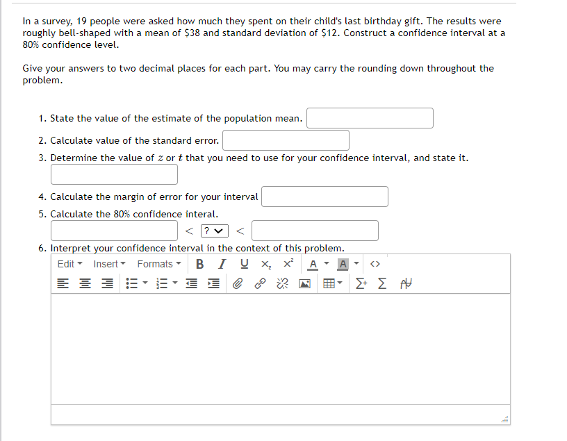 In a survey, 19 people were asked how much they spent on their child's last birthday gift. The results were
roughly bell-shaped with a mean of $38 and standard deviation of $12. Construct a confidence interval at a
80% confidence level.
Give your answers to two decimal places for each part. You may carry the rounding down throughout the
problem.
1. State the value of the estimate of the population mean.
2. Calculate value of the standard error.
3. Determine the value of z or t that you need to use for your confidence interval, and state it.
4. Calculate the margin of error for your interval
5. Calculate the 80% confidence interal.
< ? v <
6. Interpret your confidence interval in the context of this problem.
Edit - Insert Formats - B I U x x
A
A
<>
Σ Σ

