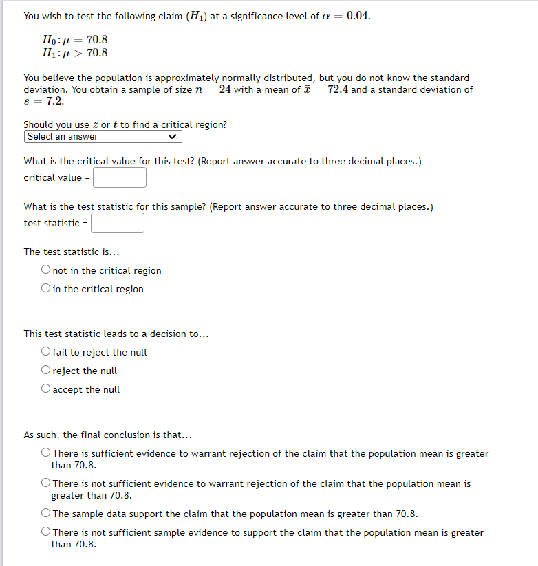 You wish to test the following claim (H1) at a significance level of a = 0.04.
Ho:µ = 70.8
H1:µ > 70.8
You believe the population is approximately normally distributed, but you do not know the standard
deviation. You obtain a sample of size n = 24 with a mean of = 72.4 and a standard deviation of
s = 7.2.
Should you use z or t to find a critical region?
Select an answer
What is the critical value for this test? (Report answer accurate to three decimal places.)
critical value =
What is the test statistic for this sample? (Report answer accurate to three decimal places.)
test statistic =
The test statistic is...
O not in the critical region
O in the critical region
This test statistic leads to a decision to...
fail to reject the null
O reject the null
O accept the null
As such, the final conclusion is that...
O There is sufficient evidence to warrant rejection of the claim that the population mean is greater
than 70.8.
O There is not sufficient evidence to warrant rejection of the claim that the population mean is
greater than 70.8.
O The sample data support the claim that the population mean is greater than 70.8.
O There is not sufficient sample evidence to support the claim that the population mean is greater
than 70.8.
