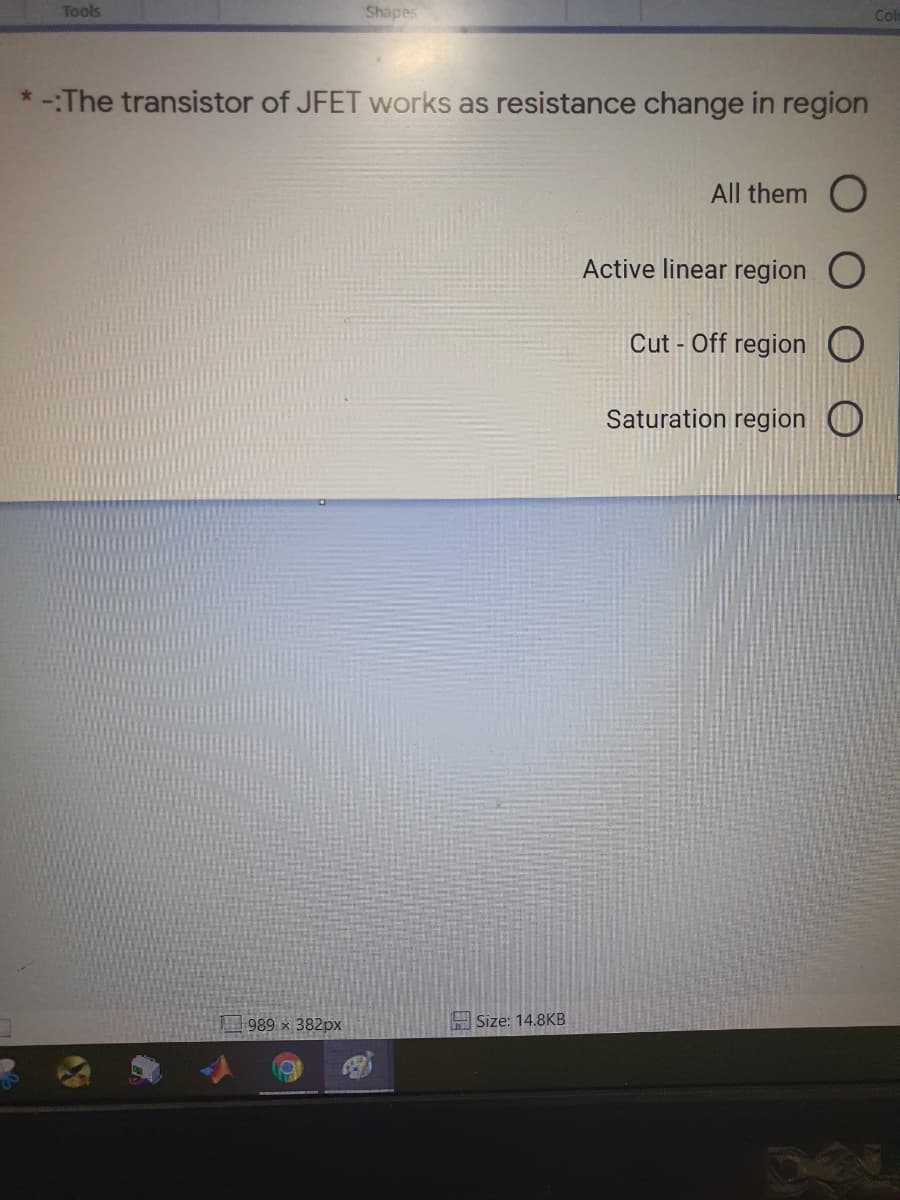 Tools
Shapes
Col
*-:The transistor of JFET works as resistance change in region
All them O
Active linear region
Cut - Off region O
Saturation region O
989 x 382px
H Size: 14.8KB
