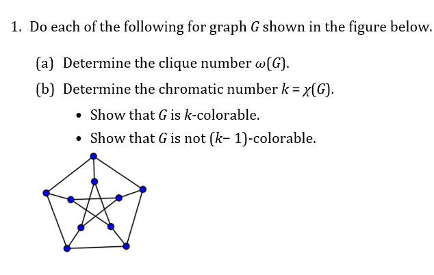 1. Do each of the following for graph G shown in the figure below.
(a) Determine the clique number w(G).
(b) Determine the chromatic number k = x(G).
• Show that G is k-colorable.
• Show that G is not (k- 1)-colorable.
