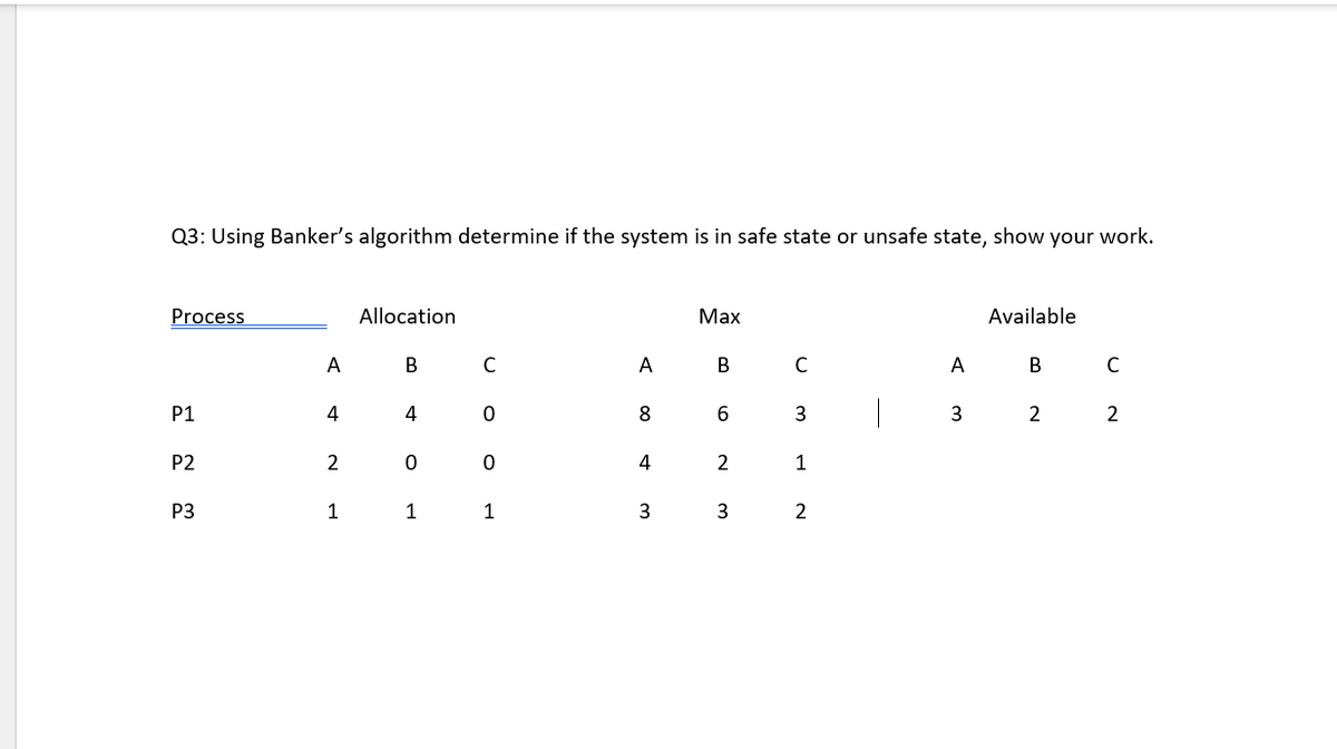 Q3: Using Banker's algorithm determine if the system is in safe state or unsafe state, show your work.
Process
Allocation
Маx
Available
A
В
C
A
В
C
A
В
P1
4
8
2
2
P2
2
1
P3
1
1
1
3
3
2
st
