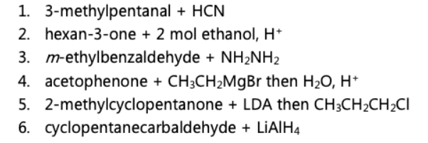 1. 3-methylpentanal + HCN
2. hexan-3-one + 2 mol ethanol, H+
3. m-ethylbenzaldehyde + NH₂NH₂
4. acetophenone + CH3CH₂MgBr then H₂O, H+
2-methylcyclopentanone + LDA then CH3CH₂CH₂CI
+ LiAlH4
5.
6. cyclopentanecarbaldehyde