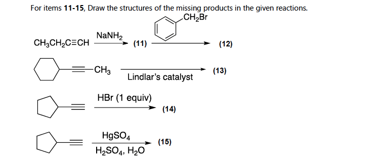 For items 11-15, Draw the structures of the missing products in the given reactions.
CH2Br
NANH2
CH;CH2C=CH
(11)
(12)
CH3
(13)
Lindlar's catalyst
HBr (1 equiv)
(14)
HgSO4
(15)
H,SO4, H20
