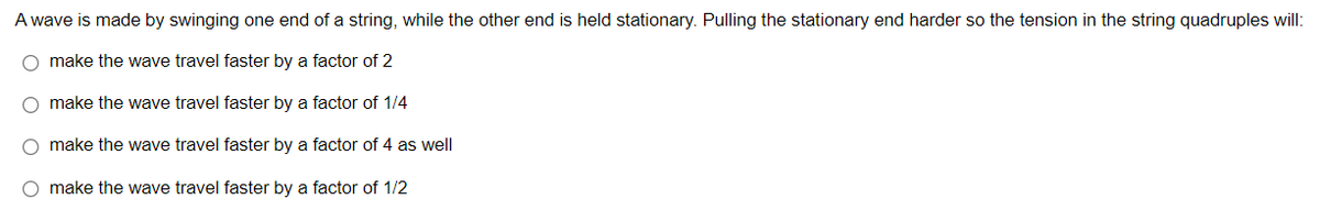A wave is made by swinging one end of a string, while the other end is held stationary. Pulling the stationary end harder so the tension in the string quadruples will:
O make the wave travel faster by a factor of 2
O make the wave travel faster by a factor of 1/4
O make the wave travel faster by a factor of 4 as well
O make the wave travel faster by a factor of 1/2