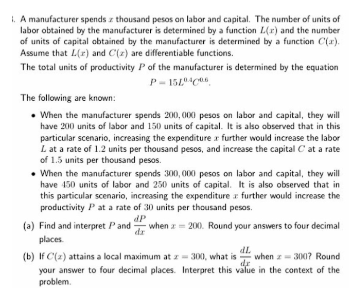 1. A manufacturer spends z thousand pesos on labor and capital. The number of units of
labor obtained by the manufacturer is determined by a function L(x) and the number
of units of capital obtained by the manufacturer is determined by a function C(x).
Assume that L(x) and C(x) are differentiable functions.
The total units of productivity P of the manufacturer is determined by the equation
P = 15L04C0.6
The following are known:
• When the manufacturer spends 200, 000 pesos on labor and capital, they will
have 200 units of labor and 150 units of capital. It is also observed that in this
particular scenario, increasing the expenditure r further would increase the labor
L at a rate of 1.2 units per thousand pesos, and increase the capital C at a rate
of 1.5 units per thousand pesos.
• When the manufacturer spends 300, 000 pesos on labor and capital, they will
have 450 units of labor and 250 units of capital. It is also observed that in
this particular scenario, increasing the expenditure r further would increase the
productivity P at a rate of 30 units per thousand pesos.
dP
when r = 200. Round your answers to four decimal
dr
(a) Find and interpret P and
places.
(b) If C(x) attains a local maximum at z = 300, what is when r = 300? Round
your answer to four decimal places. Interpret this value in the context of the
IP
dr
problem.
