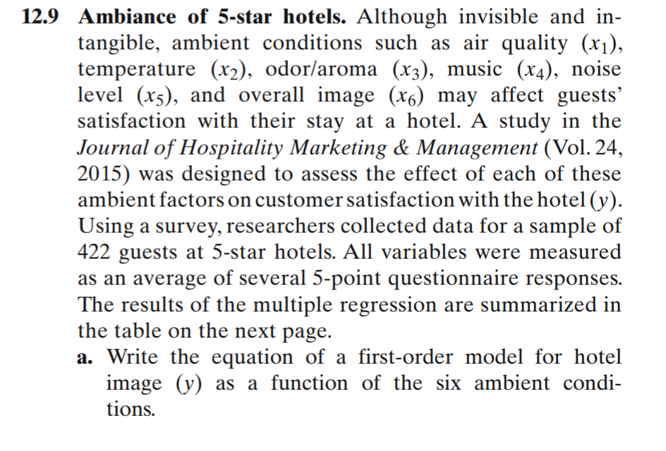 12.9 Ambiance of 5-star hotels. Although invisible and in-
tangible, ambient conditions such as air quality (x1),
temperature (x2), odor/aroma (x3), music (x4), noise
level (x5), and overall image (x6) may affect guests'
satisfaction with their stay at a hotel. A study in the
Journal of Hospitality Marketing & Management (Vol. 24,
2015) was designed to assess the effect of each of these
ambient factors on customer satisfaction with the hotel (y).
Using a survey, researchers collected data for a sample of
422 guests at 5-star hotels. All variables were measured
as an average of several 5-point questionnaire responses.
The results of the multiple regression are summarized in
the table on the next page.
a. Write the equation of a first-order model for hotel
image (y) as a function of the six ambient condi-
tions.
