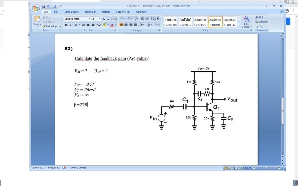 elektronik_ii-_butunleme_sinav_sorulari - Microsoft Word
Giriş
Ekle
Sayfa Düzeni
Başvurular
Postalar
Gözden Geçir
Görünüm
* Kes
第Bul▼
Cambria Math
- 14
-A A
章
AABBCCI AABBC AaBbCcI AaBbCcI AABBCCI
Kopyala
ac Değiştir
Yapıştır
ab?
个三マ
1 Aralık Yok
1 Liste Par...
I Table Pa...
Stilleri
Değiştir
K T
A - abe x, x Aa
1 Gövde ..
I Normal
Biçim BoyacıISI
ht Seç
Pano
Yazı Tipi
Paragraf
Stiller
Düzenleme
in
S2)
Calculate the feedback gain (AF) value?
Vcc=10V
RIF = ?
ROF = ?
51k
310k
V BE = 0.7V
Vr= 26mV
82k
VA→ 00
C2
oVout
10k
B=278|
+
Vin
CE
5.5k
0.5k
Sayfa: 2/2 Sözcük: 50
Türkçe (Türkiye)
目 昆三 9%120
