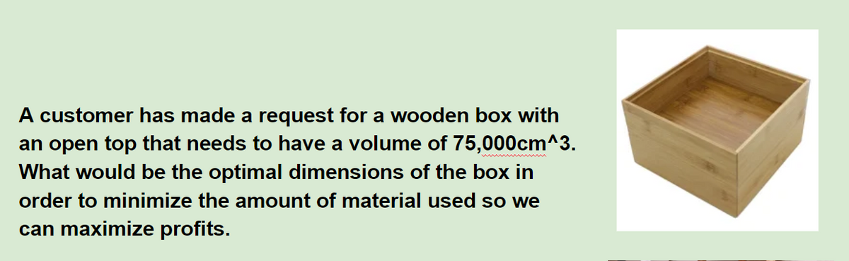 A customer has made a request for a wooden box with
an open top that needs to have a volume of 75,000cm^3.
What would be the optimal dimensions of the box in
order to minimize the amount of material used so we
can maximize profits.