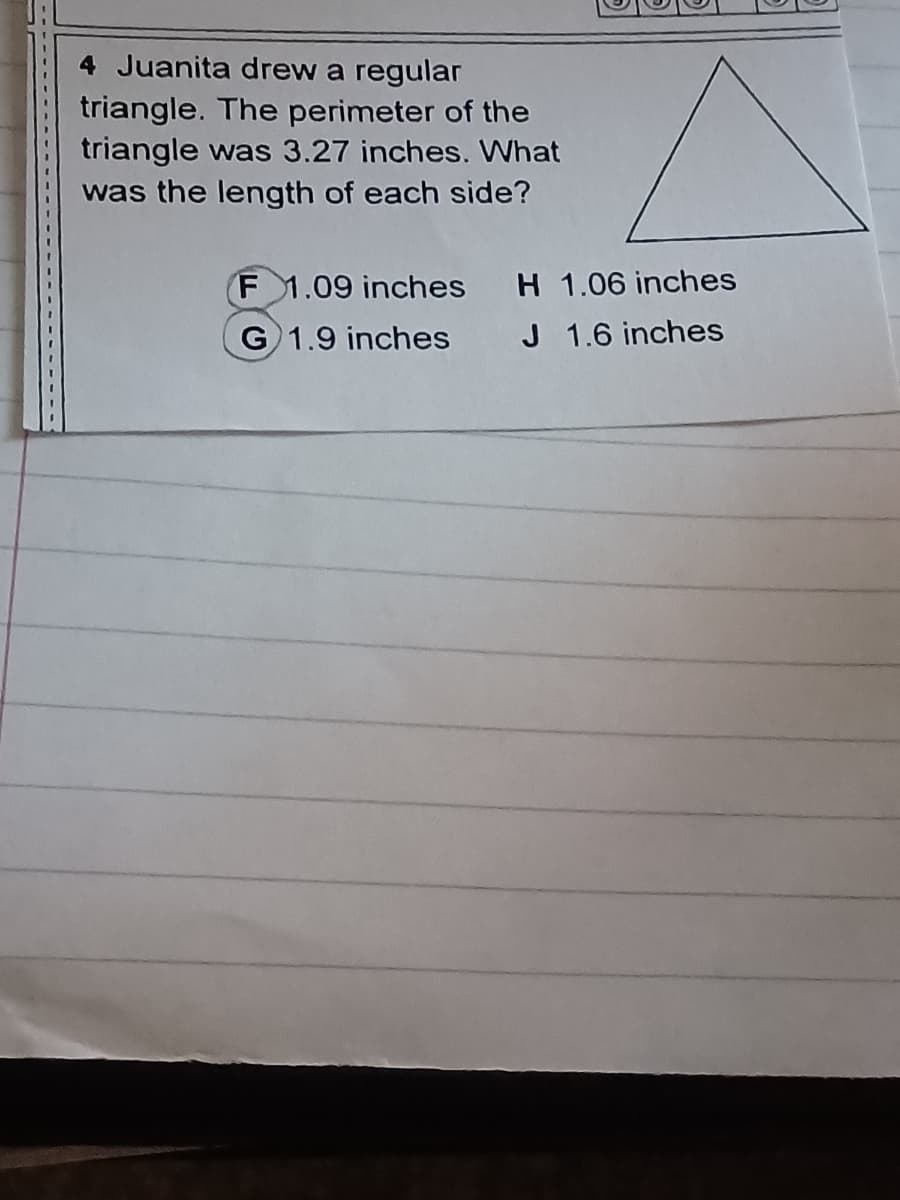 4 Juanita drew a regular
triangle. The perimeter of the
triangle was 3.27 inches. What
was the length of each side?
F 1.09 inches H 1.06 inches
J 1.6 inches
G 1.9 inches
