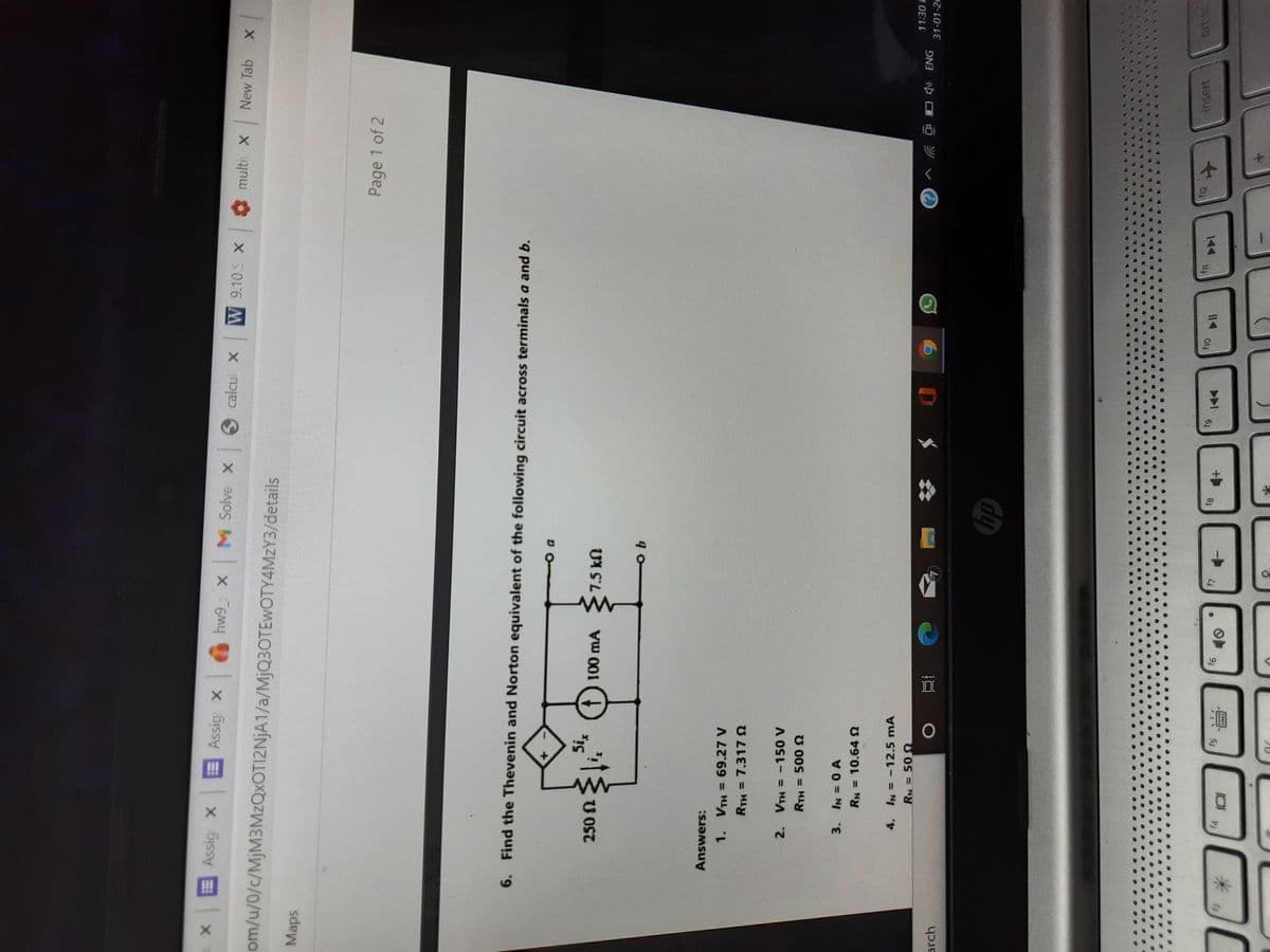 xE
Assig x
< hw9 x M Solve x calcul x
Assig x
W 9.10 S X
multi X
New Tab
om/u/0/c/MjM3MzQxOTI2NjA1/a/MJQ3OTEWOTY4MZY3/details
sdep,
Page 1 of 2
6. Find the Thevenin and Norton equivalent of the following circuit across terminals a and b.
f) 100 mA
UN S'L
Answers:
1. VTH = 69.27 V
RTH = 7.3178
2. VTH = -150 V
U 00s = H1
RN = 10.64
4. IN = -12.5 mA
11:30 F
31-01-20
arch
ON3 p ツv ②
f12
insert
Oly
I14
61
144
f5
