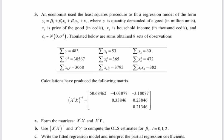 3. An economist used the least squares procedure to fit a regression model of the form
y₁ = B₁ + B₁x₁, +B₂x2, +,, where y is quantity demanded of a good (in million units),
x, is price of the good (in cedis), x₂ is household income (in thousand cedis), and
E, ~ N (0,0¹). Tabulated below are sums obtained 8 sets of observations
Σ.y=483
2y =30567
Ex₁y=3068
Σχ =53
Σχ = 365
Σx₂y=3795
Calculations have produced the following matrix
(x'x)' =
50.68462 -4.03077
0.33846
Ex=60
Σ.x = 472
Σxx, = 382
-3.18077]
0.23846
0.21346
a. Form the matrices: XX and X'Y.
b. Use (X'X) and X'Y to compute the OLS estimates for B₁, i = 0,1,2.
c. Write the fitted regression model and interpret the partial regression coefficients.