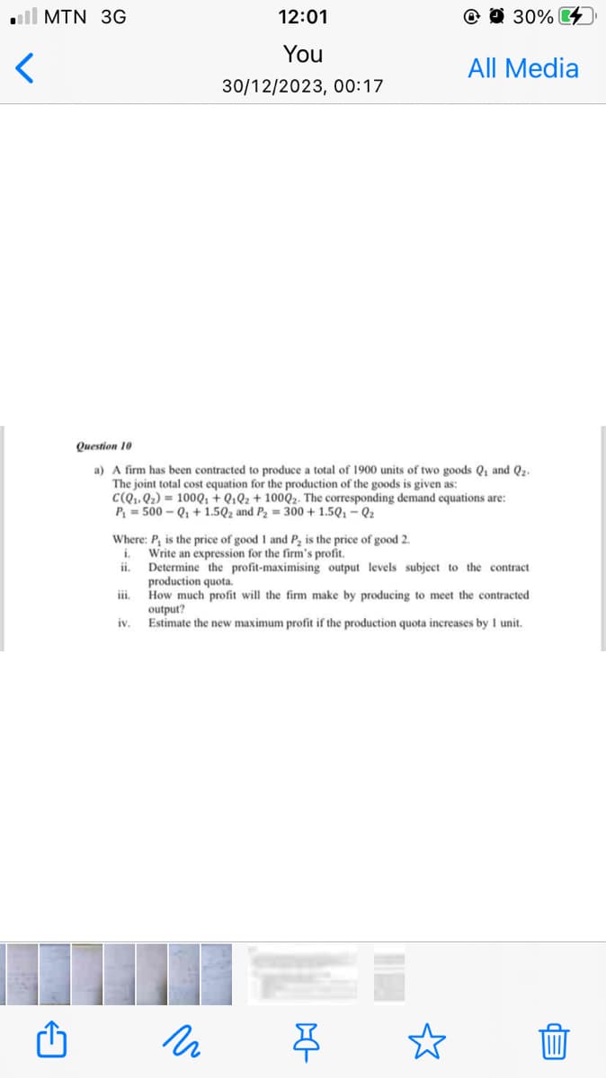 <
MTN 3G
12:01
You
30/12/2023, 00:17
iv.
Question 10
a) A firm has been contracted to produce a total of 1900 units of two goods Q₁ and Q₂.
The joint total cost equation for the production of the goods is given as:
C(Q₁ Q₂) = 100Q₁ + Q1Q2 + 100Q2. The corresponding demand equations are:
P₁ = 500-Q₁+1.5Q2 and P₂ = 300+ 1.5Q1-Q₂
@ 30%
Where: P, is the price of good 1 and P₂ is the price of good 2.
1.
Write an expression for the firm's profit.
ii.
Determine the profit-maximising output levels subject to the contract
production quota.
iii. How much profit will the firm make by producing to meet the contracted
N
All Media
output?
Estimate the new maximum profit if the production quota increases by 1 unit.
--D