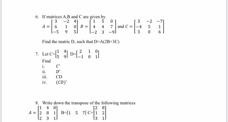 6. If matrices A,B and C are given by
-2 41
3
15 0
A = 6
1
1-4-71
0 B 4 4 7 and C= -4 5
-5
9 5
L-2 3-9J
Find the matric D, such that D=A(2B+3C)
7. Let C-D-₁ 9
1
Find
i.
ii.
iv.
C'
D'
CD
(CD)'
8. Write down the transpose of the following matrices
[1 4 8]
[28]
A = 2
8
1 B [1 5 7] C
2
12
3 11
1
3 1
3 -2
3 0 6