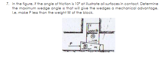 7. In the figure, if the angle of friction is 10° at illustrate all surfaces in contact. Determine
the maximum wedge angle x that will give the wedges a mechanical advantage,
Le, make P less than the weight W of the block.
