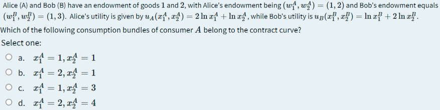 Alice (A) and Bob (B) have an endowment of goods 1 and 2, with Alice's endowment being (wª, wg) = (1, 2) and Bob's endowment equals
(wf, w}) = (1,3). Alice's utility is given by u4 (xf, x£) = 2 In æf + In xf', while Bob's utility is ug(x², x}) = ln æf + 2 ln æ.
Which of the following consumption bundles of consumer A belong to the contract curve?
Select one:
O a. af = 1, xg = 1
O b. rf = 2, x = 1
O c. rf = 1, xg = 3
O d. rf = 2, xg = 4
