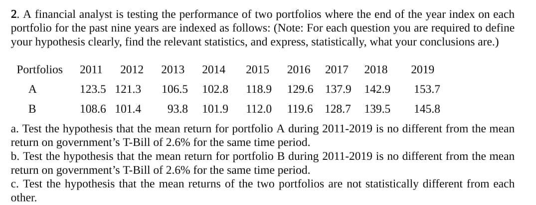 2. A financial analyst is testing the performance of two portfolios where the end of the year index on each
portfolio for the past nine years are indexed as follows: (Note: For each question you are required to define
your hypothesis clearly, find the relevant statistics, and express, statistically, what your conclusions are.)
Portfolios
2011
2012
2013
2014
2015
2016
2017
2018
2019
A
123.5 121.3
106.5
102.8
118.9
129.6 137.9
142.9
153.7
B
108.6 101.4
93.8
101.9
112.0
119.6
128.7
139.5
145.8
a. Test the hypothesis that the mean return for portfolio A during 2011-2019 is no different from the mean
return on government's T-Bill of 2.6% for the same time period.
b. Test the hypothesis that the mean return for portfolio B during 2011-2019 is no different from the mean
return on government's T-Bill of 2.6% for the same time period.
c. Test the hypothesis that the mean returns of the two portfolios are not statistically different from each
other.
