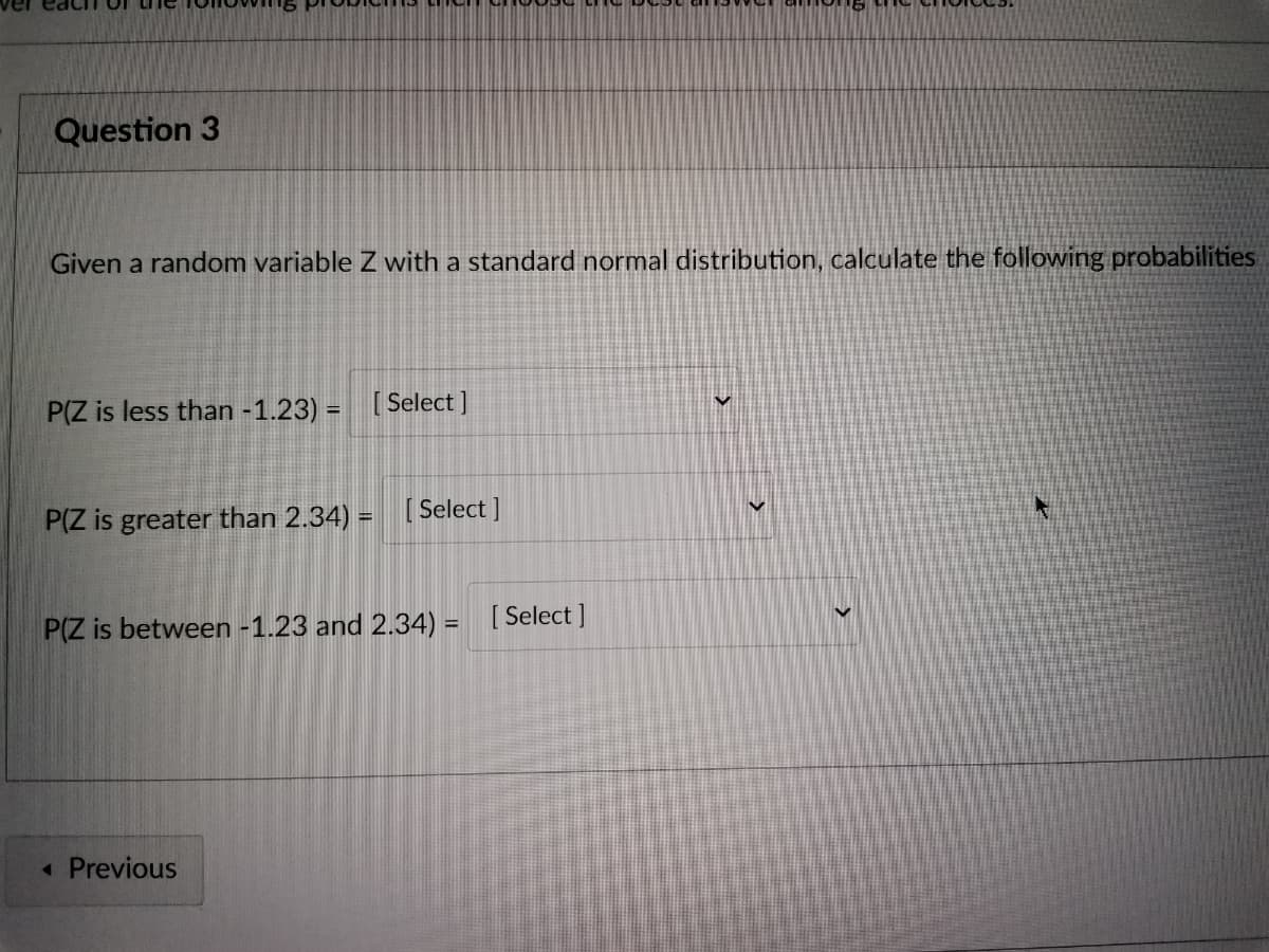 Question 3
Given a random variable Z with a standard normal distribution, calculate the following probabilities
P(Z is less than -1.23) = [Select]
P(Z is greater than 2.34) = [Select]
P(Z is between -1.23 and 2.34) = [Select]
V
< Previous