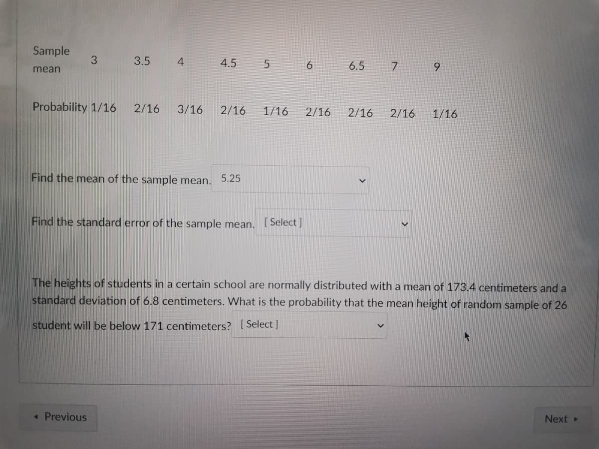 Sample
3
3.5
4
4.5
5
6
6.5
7
9
mean
Probability 1/16 2/16 3/16 2/16 1/16
2/16
2/16 2/16
1/16
Find the mean of the sample mean. 5.25
Find the standard error of the sample mean. [Select]
The heights of students in a certain school are normally distributed with a mean of 173.4 centimeters and a
standard deviation of 6.8 centimeters. What is the probability that the mean height of random sample of 26
student will be below 171 centimeters? [Select]
< Previous
Next >