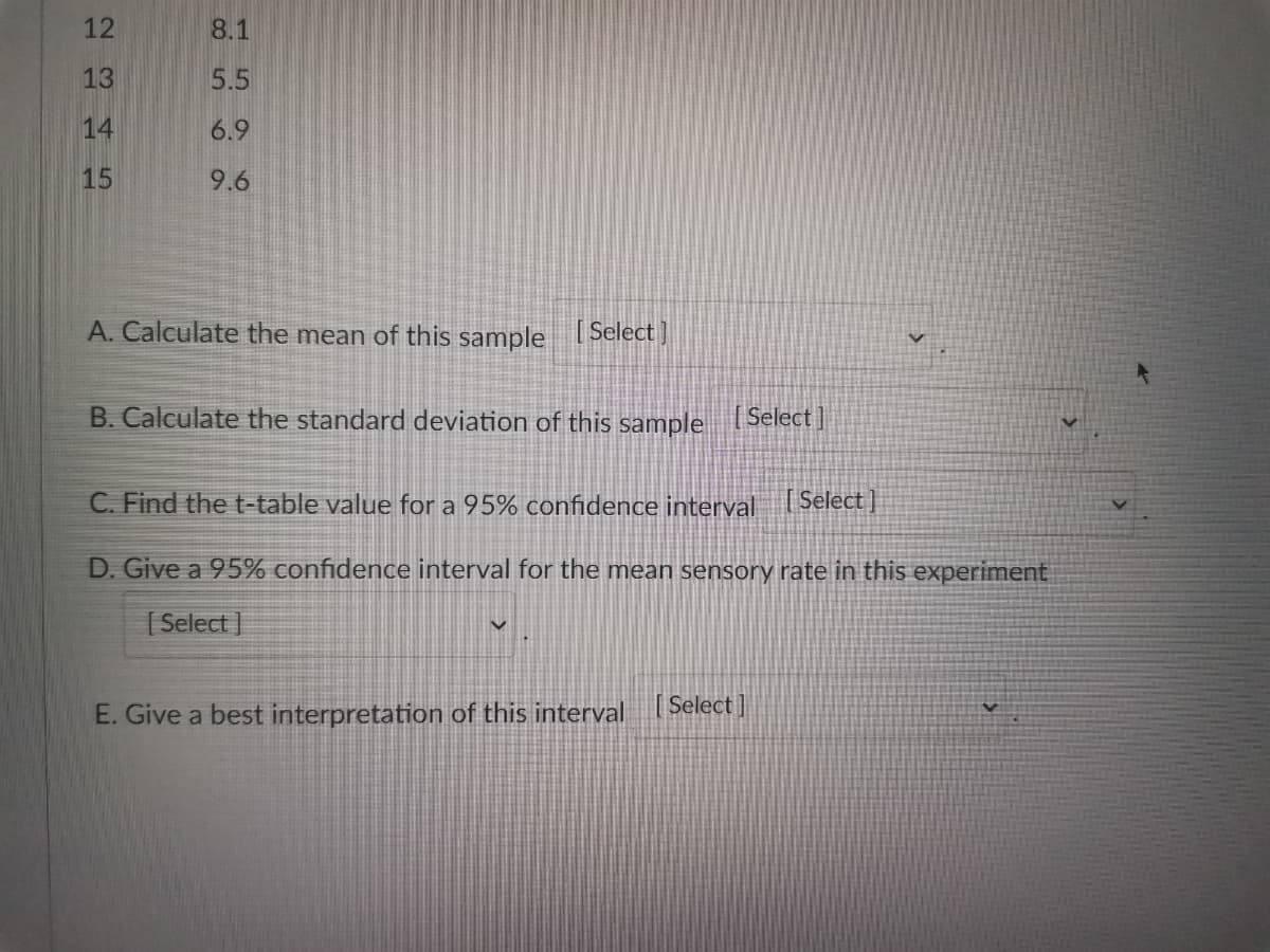 12
8.1
13
5.5
14
6.9
15
9.6
A. Calculate the mean of this sample [Select]
B. Calculate the standard deviation of this sample [Select]
V
C. Find the t-table value for a 95% confidence interval [Select]
D. Give a 95% confidence interval for the mean sensory rate in this experiment
[Select]
E. Give a best interpretation of this interval [Select]
o
V