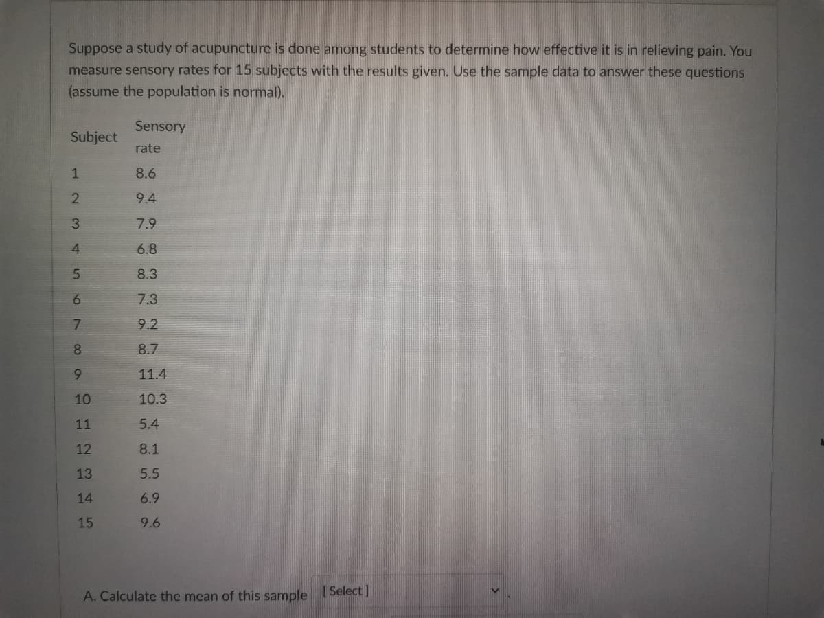 Suppose a study of acupuncture is done among students to determine how effective it is in relieving pain. You
measure sensory rates for 15 subjects with the results given. Use the sample data to answer these questions
(assume the population is normal).
Sensory
Subject
rate
8.6
9.4
7.9
6.8
8.3
7.3
9.2
8.7
9
11.4
10
10.3
11
5.4
12
8.1
13
5.5
14
6.9
15
9.6
A. Calculate the mean of this sample [Select]
123 000
4
5
6
7
8
to N
99
S
500