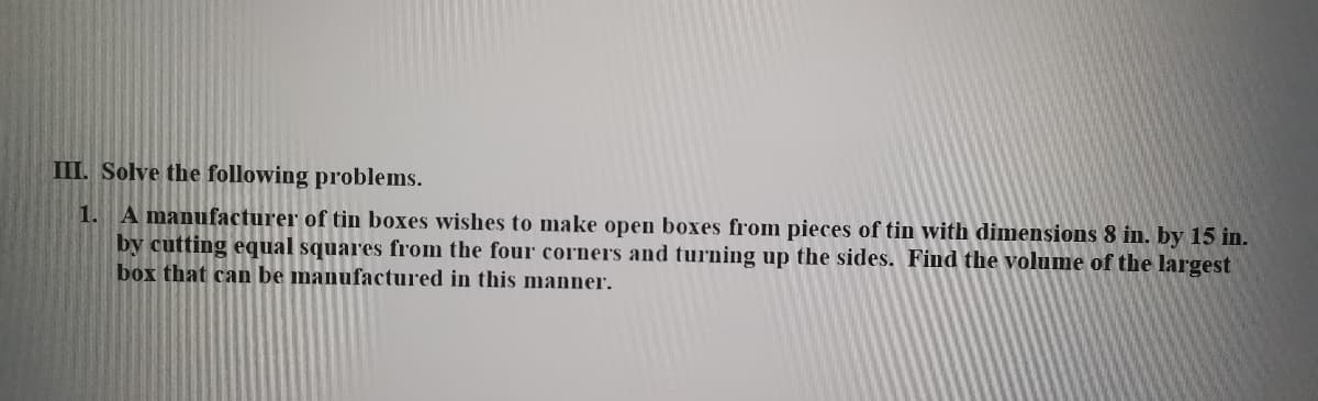 III. Solve the following problems.
1. A manufacturer of tin boxes wishes to make open boxes from pieces of tin with dimensions 8 in. by 15 in.
by cutting equal squares from the four corners and turning up the sides. Find the volume of the largest
box that can be manufactured in this manner.