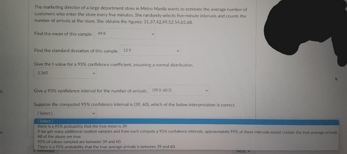 ic
n
The marketing director of a large department store in Metro Manila wants to estimate the average number of
customers who enter the store every five minutes. She randomly selects five-minute intervals and counts the
number of arrivals at the store. She obtains the figures: 31,37,42,49,52,54,65,68.
Find the mean of this sample. 49.8
Find the standard deviation of this sample. 12.9
Give the t-value for a 95% confidence coefficient, assuming a normal distribution.
2.365
Give a 95% confidence interval for the number of arrivals.
(39.0, 60.5)
Suppose the computed 95% confidence interval is (39, 60), which of the below interpretation is correct.
[Select]
[Select]
there is a 95% probability that the true mean is 39.
If we get many additional random samples and from each compute a 95% confidence intervals, approximately 95% of these intervals would contain the true average arrivals.
All of the above are true.
95% of values sampled are between 39 and 60.
There is a 95% probability that the true average arrivals is between 39 and 60.
Previous
Next >