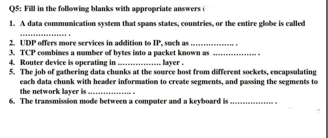 Q5: Fill in the following blanks with appropriate answers (
1. A data communication system that spans states, countries, or the entire globe is called
2. UDP offers more services in addition to IP, such as
3. TCP combines a number of bytes into a packet known as
4. Router device is operating in .....
....... layer.
5. The job of gathering data chunks at the source host from different sockets, encapsulating
each data chunk with header information to create segments, and passing the segments to
the network layer is .....
6. The transmission mode between a computer and a keyboard is