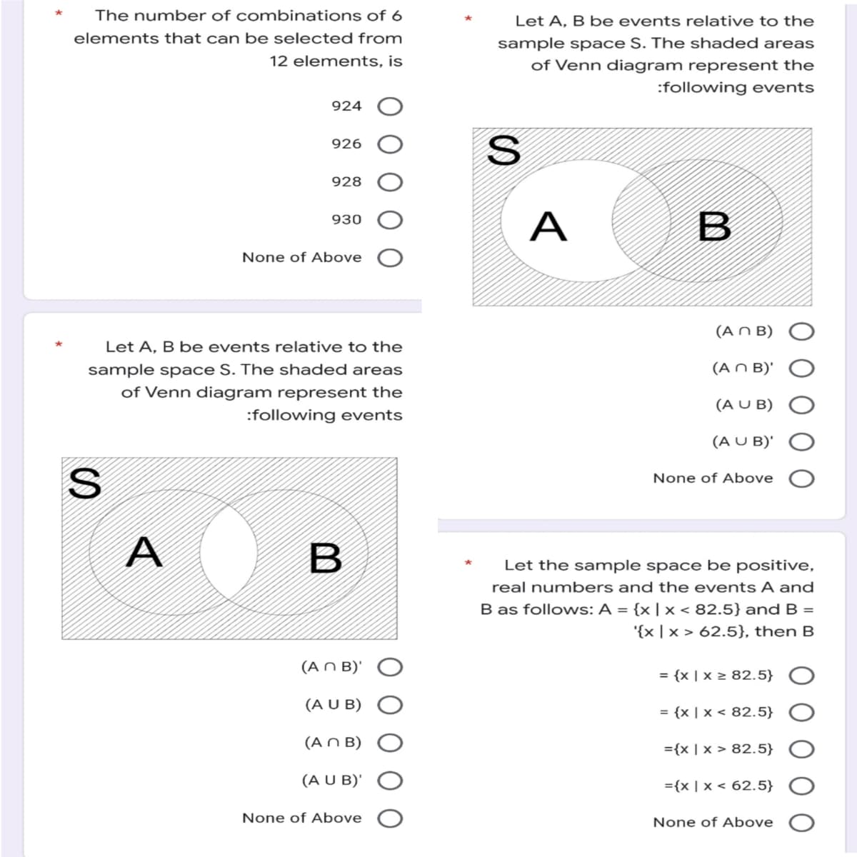 The number of combinations of 6
elements that can be selected from
12 elements, is
924
926
928
930
None of Above
Let A, B be events relative to the
sample space S. The shaded areas
of Venn diagram represent the
:following events
A
B
(An B)'
(A U B)
(An B)
(A U B)'
None of Above
S
Let A, B be events relative to the
sample space S. The shaded areas
of Venn diagram represent the
:following events
S
A
B
(An B)
(An B)'
(A U B)
(A U B)'
None of Above
Let the sample space be positive,
real numbers and the events A and
B as follows: A = {x | x < 82.5} and B =
'{x|x > 62.5}, then B
= {x | x ≥ 82.5}
= {x | x < 82.5}
={x | x > 82.5}
={x|x
62.5}
None of Above
O O O