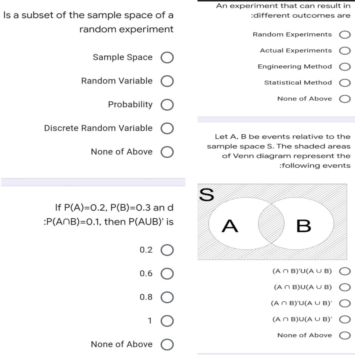 Is a subset of the sample space of a
random experiment
Sample Space O
Probability O
Random Variable
Discrete Random Variable
None of Above
If P(A)=0.2, P(B)=0.3 an d
:P(ANB)=0.1, then P(AUB)' is
0.2 O
0.6
0.8
1 O
None of Above
An experiment that can result in
:different outcomes are
Random Experiments
Actual Experiments
Engineering Method
Statistical Method
None of Above
Let A, B be eve hts relative to the
sample space S. The shaded areas
of Venn diagram represent the
:following events
S
A
B
(An B)'U(A U B)
(An B)U(A U B)
(An B)'U(A U B)'
(An B)U(A UB)'
None of Above