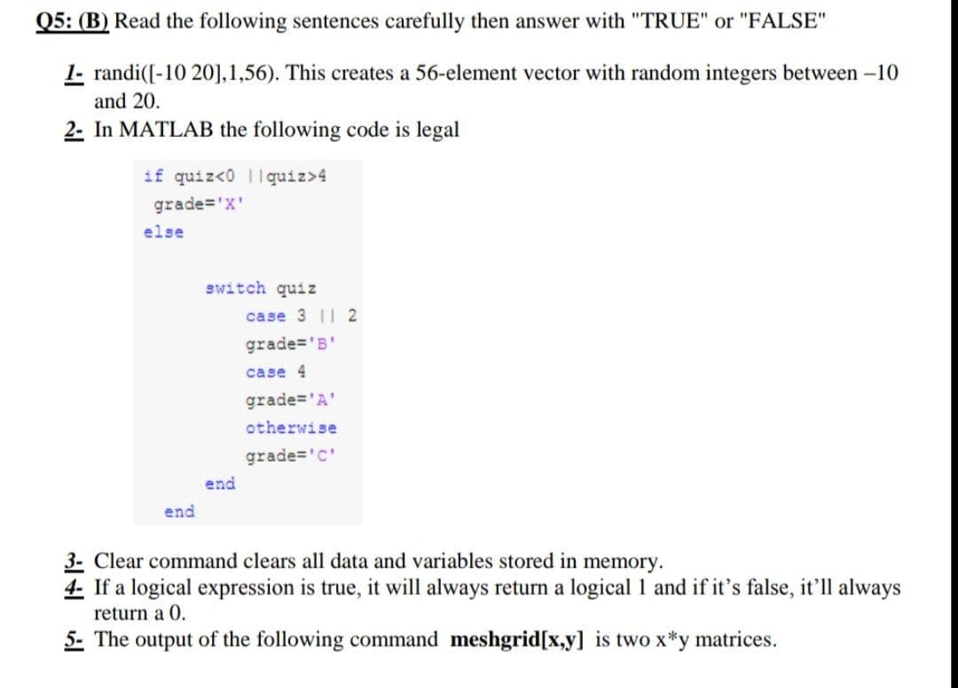 Q5: (B) Read the following sentences carefully then answer with "TRUE" or "FALSE"
1- randi([-10 20], 1,56). This creates a 56-element vector with random integers between -10
and 20.
2- In MATLAB the following code is legal
if quiz<0
quiz>4
grade='X'
switch quiz
case 3 112
grade='B'
case 4
grade= 'A'
otherwise
grade='c'
end
end
3- Clear command clears all data and variables stored in memory.
4- If a logical expression is true, it will always return a logical 1 and if it's false, it'll always
return a 0.
5- The output of the following command meshgrid[x,y] is two x*y matrices.
else
