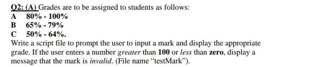 Q2: (A) Grades are to be assigned to students as follows:
A 80%-100%
B 65% -79%
C 50% -64%.
Write a script file to prompt the user to input a mark and display the appropriate
grade. If the user enters a number greater than 100 or less than zero, display a
message that the mark is invalid. (File name "testMark").