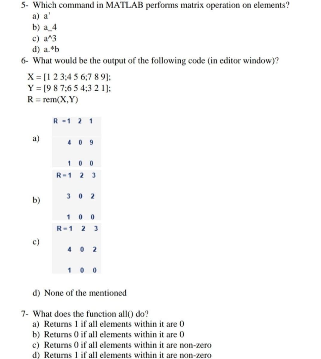 5- Which command in MATLAB performs matrix operation on elements?
a) a'
b) a_4
c) a^3
d) a.*b
6- What would be the output of the following code (in editor window)?
X= [1 2 3;4 5 6;7 8 9];
Y = [9 8 7 6 5 4;3 2 1];
R = rem(X,Y)
R=1 2 1
409
100
R=1 2 3
302
1 0 0
R=1 2 3
402
100
d) None of the mentioned
7- What does the function all() do?
a) Returns 1 if all elements within it are 0
b) Returns 0 if all elements within it are 0
c) Returns 0 if all elements within it are non-zero
d) Returns 1 if all elements within it are non-zero
b)