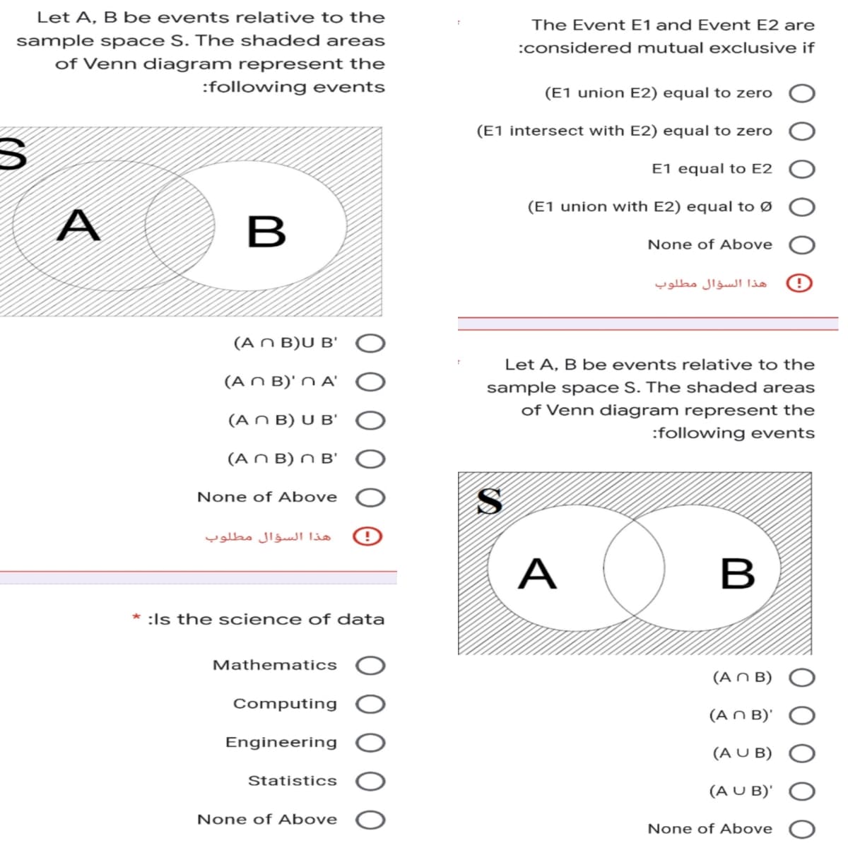 Let A, B be events relative to the
sample space S. The shaded areas
of Venn diagram represent the
:following events
S
A
B
(An B)U B'
(An B)'n A'
(An B) U B'
(An B) n B'
None of Above
هذا السؤال مطلوب
* :Is the science of data
Mathematics
Computing
Engineering
Statistics
None of Above
The Event E1 and Event E2 are
:considered mutual exclusive if
(E1 union E2) equal to zero
(E1 intersect with E2) equal to zero
E1 equal to E2
(E1 union with E2) equal to Ø
None of Above
Let A, B be events relative to the
sample space S. The shaded areas
of Venn diagram represent the
:following events
S
A
B
(An B)
(An B)'
(AUB)
(AUB)'
None of Above
هذا السؤال مطلوب