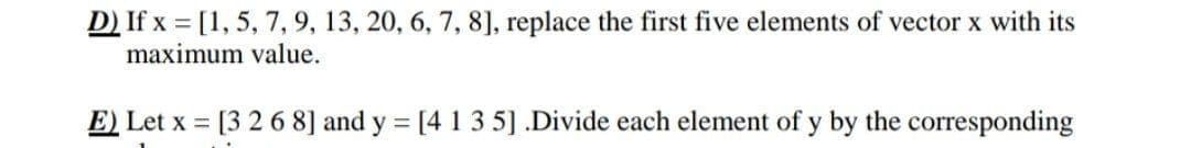 D) If x= [1, 5, 7, 9, 13, 20, 6, 7, 8], replace the first five elements of vector x with its
maximum value.
E) Let x = [3 2 6 8] and y = [4 1 3 5] .Divide each element of y by the corresponding