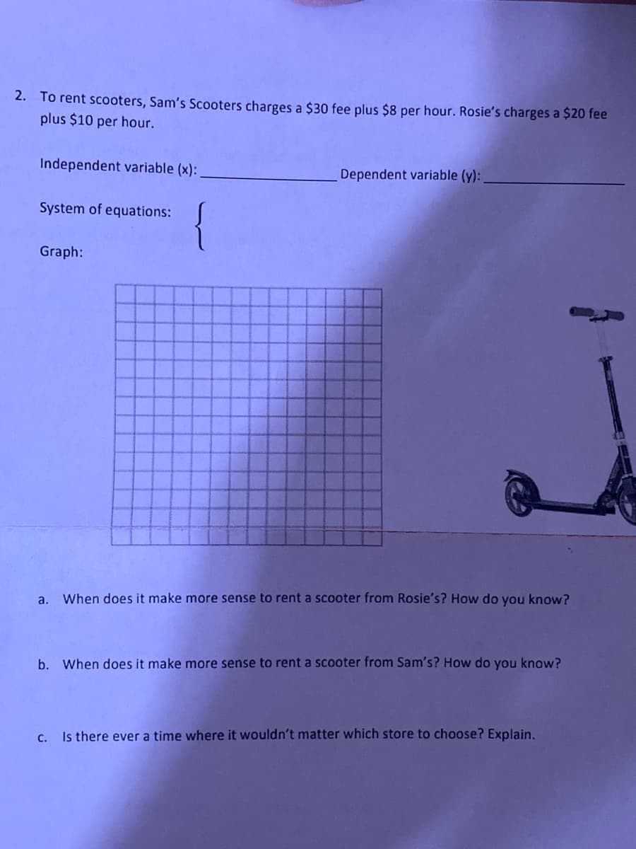 2. To rent scooters, Sam's Scooters charges a $30 fee plus $8 per hour. Rosie's charges a $20 fee
plus $10 per hour.
Independent variable (x):
Dependent variable (y):
System of equations:
{
Graph:
a.
When does it make more sense to rent a scooter from Rosie's? How do you know?
b. When does it make more sense to rent a scooter from Sam's? How do you know?
c. Is there ever a time where it wouldn't matter which store to choose? Explain.
