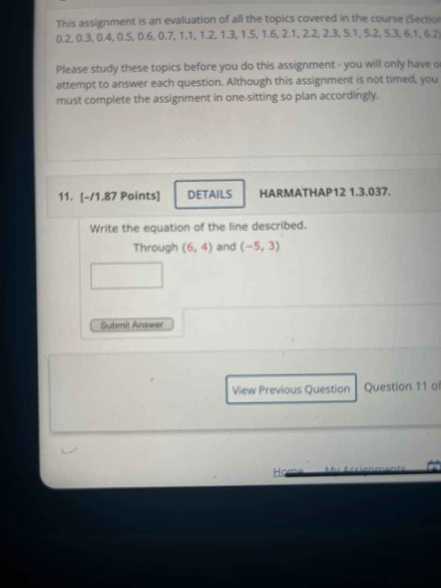 This assignment is an evaluation of all the topics covered in the course (Section
0.2, 0.3, 0.4, 0.5, 0.6, 0.7, 1.1, 1.2, 1.3, 1.5, 1.6, 2.1, 2.2, 2.3, 5.1, 5.2, 5.3, 6.1,6.2)
Please study these topics before you do this assignment - you will only have or
attempt to answer each question. Although this assignment is not timed, you
must complete the assignment in one-sitting so plan accordingly.
11. [-/1.87 Points] DETAILS
HARMATHAP12 1.3.037.
Write the equation of the line described.
Through (6, 4) and (-5, 3)
Submit Answer
View Previous Question Question 11 of
Home My Assignments