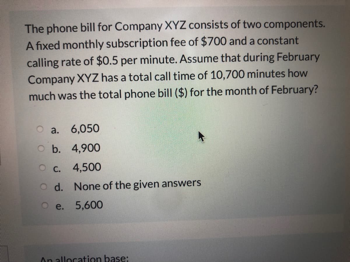 The phone bill for Company XYZ consists of two components.
A fixed monthly subscription fee of $700 and a constant
calling rate of $0.5 per minute. Assume that during February
Company XYZ has a total call time of 10,700 minutes how
much was the total phone bill ($) for the month of February?
a. 6,050
O b. 4,900
O C.
4,500
d. None of the given answers
e.
5,600
On alloration base:
