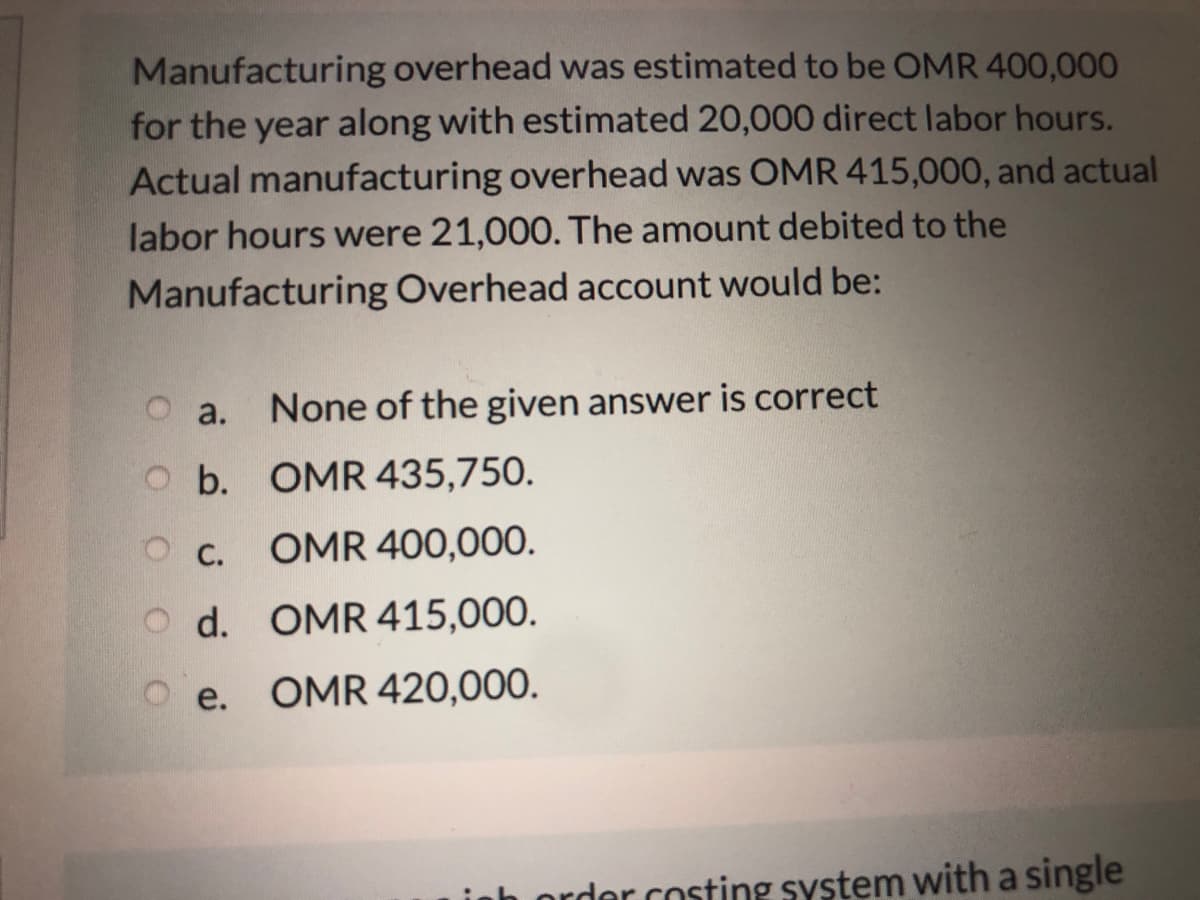 Manufacturing overhead was estimated to be OMR 400,000
for the year along with estimated 20,000 direct labor hours.
Actual manufacturing overhead was OMR 415,000, and actual
labor hours were 21,000. The amount debited to the
Manufacturing Overhead account would be:
a.
None of the given answer is correct
O b. OMR 435,750.
O C.
OMR 400,00O.
O d. OMR 415,000.
O e. OMR 420,000.
der costing system with a single
