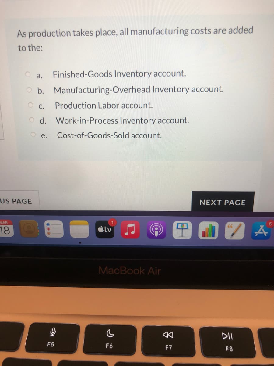 As production takes place, all manufacturing costs are added
to the:
a.
Finished-Goods Inventory account.
O b. Manufacturing-Overhead Inventory account.
O C.
Production Labor account.
O d. Work-in-Process Inventory account.
е.
Cost-of-Goods-Sold account.
US PAGE
NEXT PAGE
MAR
18
tv
MacBook Air
DII
F5
F6
F7
F8
