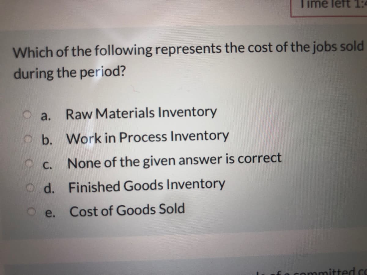 Time left 1:4
Which of the following represents the cost of the jobs sold
during the period?
a.
Raw Materials Inventory
Ob. Work in Process Inventory
O C.
None of the given answer is correct
Od. Finished Goods Inventory
e.
Cost of Goods Sold
committed C
