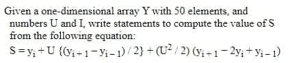 Given a one-dimensional array Y with 50 elements, and
numbers U and I, write statements to compute the value of S
from the following equation:
S=y; +U {(vi - 1- y;-1)/2} + (U2/ 2) (yi +1-2y;+ y; -)
