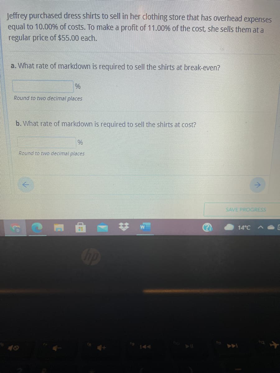 Jeffrey purchased dress shirts to sell in her clothing store that has overhead expenses
equal to 10.00% of costs. To make a profit of 11.00% of the cost, she sells them at a
regular price of $55.00 each.
a. What rate of markdown is required to sell the shirts at break-even?
Round to two decimal places
b. What rate of markdown is required to sell the shirts at cost?
%
Round to two decimal places
SAVE PROGRESS
14°C
op
40
144
