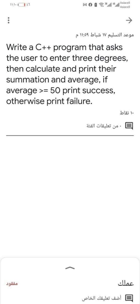 Asiacell
11:1-O %7
Asiacell
موعد التسلیم ۱۷ شباط ۱:۵9 ۱ م
Write a C++ program that asks
the user to enter three degrees,
then calculate and print their
summation and average, if
average >= 50 print success,
otherwise print failure.
۱۰ نقاط
• من تعليقات الفئة
مفقود
عملك
أضف تعليقك الخاص
