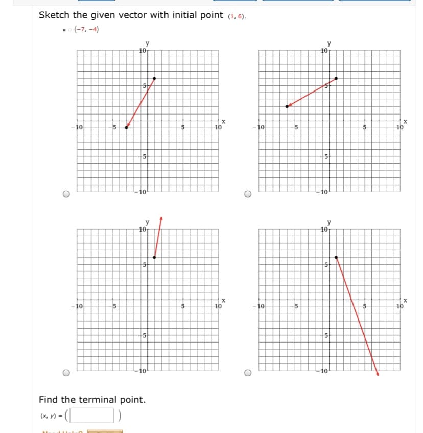 Sketch the given vector with initial point (1, 6).
u = (-7, -4)
10
y
10
- 10
10
-10
15
10
10
10
-10
15
10
-10
15
X
10
10
Find the terminal point.
(x, Y) = (_
