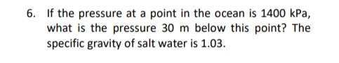 6. If the pressure at a point in the ocean is 1400 kPa,
what is the pressure 30 m below this point? The
specific gravity of salt water is 1.03.