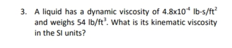 3. A liquid has a dynamic viscosity of 4.8x10*4 lb-s/ft²
and weighs 54 lb/ft³. What is its kinematic viscosity
in the SI units?